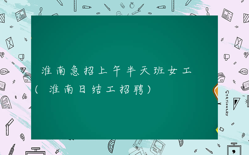 淮南急招上午半天班女工 (淮南日结工招聘)